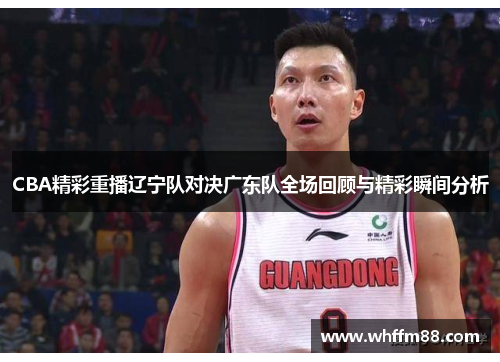 CBA精彩重播辽宁队对决广东队全场回顾与精彩瞬间分析